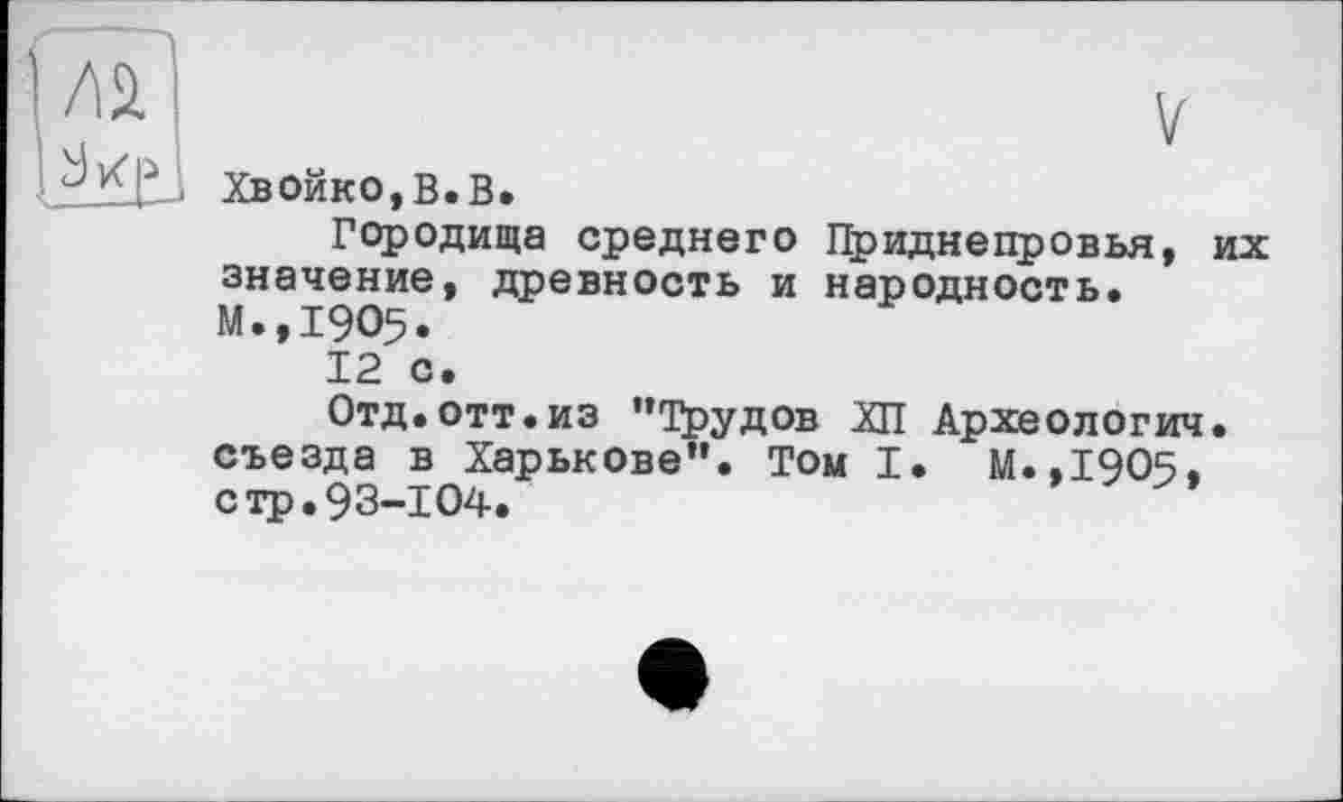 ﻿ХвОйко,В.В.
Городища среднего Приднепровья, их значение, древность и народность. М.,1905.
12 с.
Отд.отт.из "Трудов ХП Археологии, съезда в Харькове". Том I. М.,1905, стр.93-104.